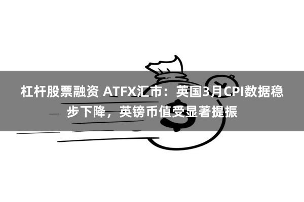杠杆股票融资 ATFX汇市：英国3月CPI数据稳步下降，英镑币值受显著提振