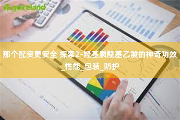 那个配资更安全 探索2-羟基膦酰基乙酸的神奇功效_性能_包装_防护