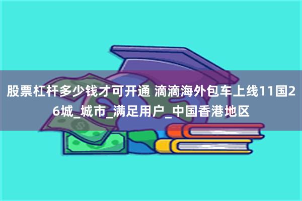 股票杠杆多少钱才可开通 滴滴海外包车上线11国26城_城市_满足用户_中国香港地区