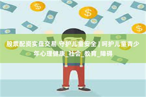股票配资实盘交易 守护儿童安全 | 呵护儿童青少年心理健康_社会_教育_障碍