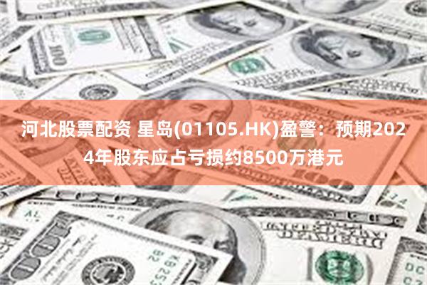 河北股票配资 星岛(01105.HK)盈警：预期2024年股东应占亏损约8500万港元