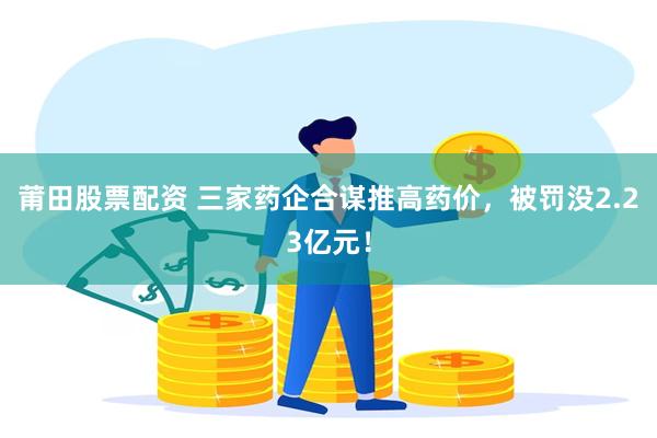 莆田股票配资 三家药企合谋推高药价，被罚没2.23亿元！