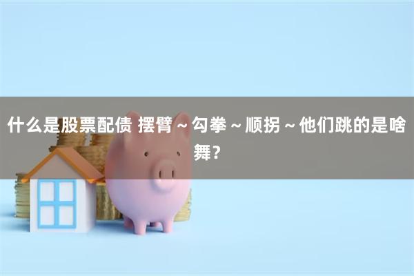 什么是股票配债 摆臂～勾拳～顺拐～他们跳的是啥舞？