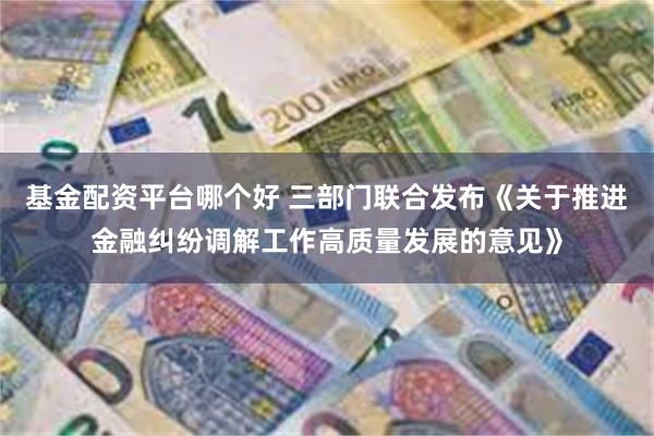 基金配资平台哪个好 三部门联合发布《关于推进金融纠纷调解工作高质量发展的意见》