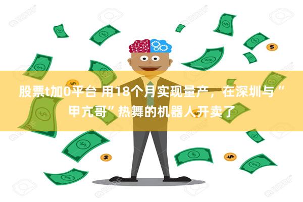 股票t加0平台 用18个月实现量产，在深圳与“甲亢哥”热舞的机器人开卖了