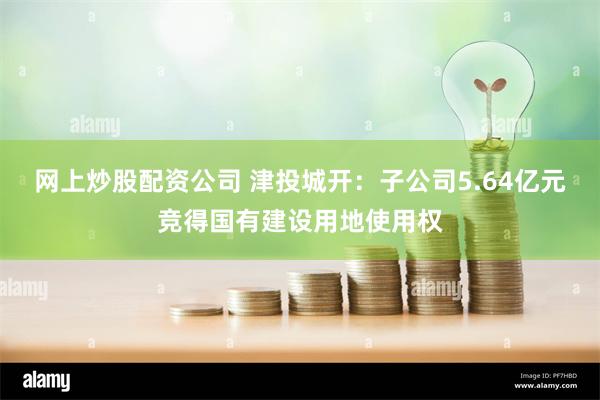 网上炒股配资公司 津投城开：子公司5.64亿元竞得国有建设用地使用权