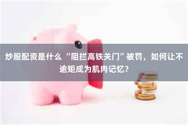 炒股配资是什么 “阻拦高铁关门”被罚，如何让不逾矩成为肌肉记忆？