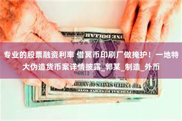 专业的股票融资利率 借冥币印刷厂做掩护！一地特大伪造货币案详情披露_郭某_制造_外币