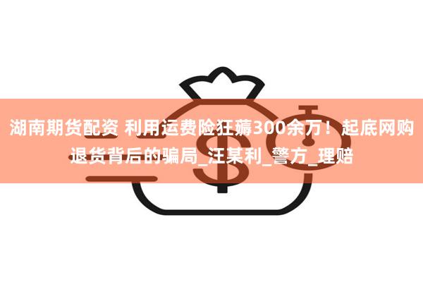 湖南期货配资 利用运费险狂薅300余万！起底网购退货背后的骗局_汪某利_警方_理赔