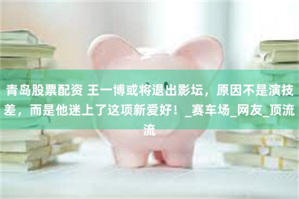 青岛股票配资 王一博或将退出影坛，原因不是演技差，而是他迷上了这项新爱好！_赛车场_网友_顶流