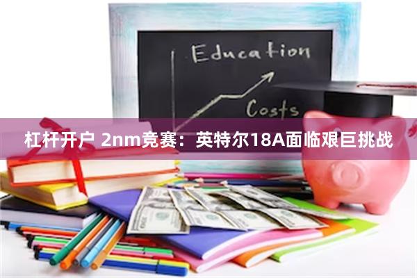 杠杆开户 2nm竞赛：英特尔18A面临艰巨挑战