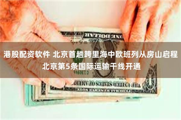 港股配资软件 北京首趟跨里海中欧班列从房山启程 北京第5条国际运输干线开通